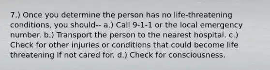 7.) Once you determine the person has no life-threatening conditions, you should-- a.) Call 9-1-1 or the local emergency number. b.) Transport the person to the nearest hospital. c.) Check for other injuries or conditions that could become life threatening if not cared for. d.) Check for consciousness.