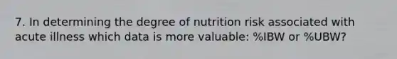 7. In determining the degree of nutrition risk associated with acute illness which data is more valuable: %IBW or %UBW?