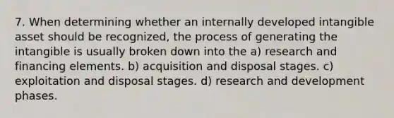 7. When determining whether an internally developed intangible asset should be recognized, the process of generating the intangible is usually broken down into the a) research and financing elements. b) acquisition and disposal stages. c) exploitation and disposal stages. d) research and development phases.