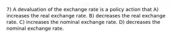 7) A devaluation of the exchange rate is a policy action that A) increases the real exchange rate. B) decreases the real exchange rate. C) increases the nominal exchange rate. D) decreases the nominal exchange rate.