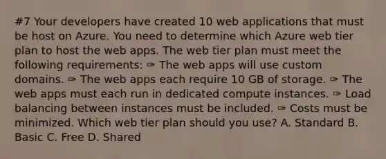 #7 Your developers have created 10 web applications that must be host on Azure. You need to determine which Azure web tier plan to host the web apps. The web tier plan must meet the following requirements: ✑ The web apps will use custom domains. ✑ The web apps each require 10 GB of storage. ✑ The web apps must each run in dedicated compute instances. ✑ Load balancing between instances must be included. ✑ Costs must be minimized. Which web tier plan should you use? A. Standard B. Basic C. Free D. Shared