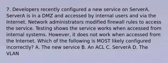 7. Developers recently configured a new service on ServerA. ServerA is in a DMZ and accessed by internal users and via the Internet. Network administrators modified firewall rules to access the service. Testing shows the service works when accessed from internal systems. However, it does not work when accessed from the Internet. Which of the following is MOST likely configured incorrectly? A. The new service B. An ACL C. ServerA D. The VLAN