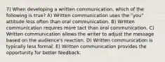 7) When developing a written communication, which of the following is true? A) Written communication uses the "you" attitude less often than oral communication. B) Written communication requires more tact than oral communication. C) Written communication allows the writer to adjust the message based on the audience's reaction. D) Written communication is typically less formal. E) Written communication provides the opportunity for better feedback.