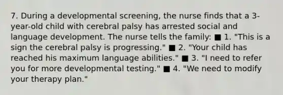 7. During a developmental screening, the nurse finds that a 3-year-old child with cerebral palsy has arrested social and language development. The nurse tells the family: ■ 1. "This is a sign the cerebral palsy is progressing." ■ 2. "Your child has reached his maximum language abilities." ■ 3. "I need to refer you for more developmental testing." ■ 4. "We need to modify your therapy plan."