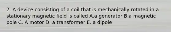 7. A device consisting of a coil that is mechanically rotated in a stationary magnetic field is called A.a generator B.a magnetic pole C. A motor D. a transformer E. a dipole