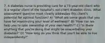 7. A diabetes nurse is providing care for a 73-year-old client who is a regular client of the hospital's out-client diabetes clinic. What assessment question most clearly addresses this client's potential for optimal function? A) "What are some goals that you have for maximizing your level of wellness?" B) "How can we help you to take ownership of your own health?" C) "Is there anything that you're doing that might be exacerbating your diabetes?" D) "How long do you think that you'll be able to live independently?"