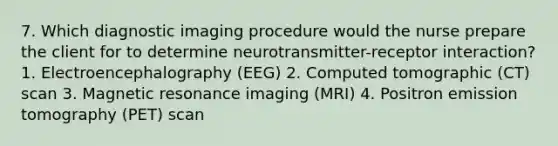 7. Which diagnostic imaging procedure would the nurse prepare the client for to determine neurotransmitter-receptor interaction? 1. Electroencephalography (EEG) 2. Computed tomographic (CT) scan 3. Magnetic resonance imaging (MRI) 4. Positron emission tomography (PET) scan