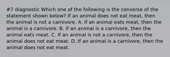 #7 diagnostic Which one of the following is the converse of the statement shown below? If an animal does not eat meat, then the animal is not a carnivore. A. If an animal eats meat, then the animal is a carnivore. B. If an animal is a carnivore, then the animal eats meat. C. If an animal is not a carnivore, then the animal does not eat meat. D. If an animal is a carnivore, then the animal does not eat meat.