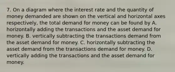 7. On a diagram where the interest rate and the quantity of money demanded are shown on the vertical and horizontal axes respectively, the total demand for money can be found by A. horizontally adding the transactions and the asset demand for money. B. vertically subtracting the transactions demand from the asset demand for money. C. horizontally subtracting the asset demand from the transactions demand for money. D. vertically adding the transactions and the asset demand for money.