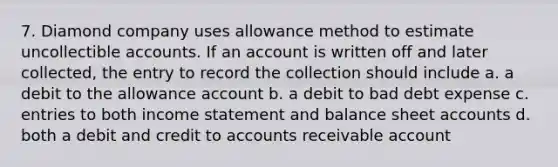 7. Diamond company uses allowance method to estimate uncollectible accounts. If an account is written off and later collected, the entry to record the collection should include а. a debit to the allowance account b. a debit to bad debt expense c. entries to both income statement and balance sheet accounts d. both a debit and credit to accounts receivable account