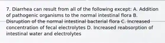 7. Diarrhea can result from all of the following except: A. Addition of pathogenic organisms to the normal intestinal flora B. Disruption of the normal intestinal bacterial flora C. Increased concentration of fecal electrolytes D. Increased reabsorption of intestinal water and electrolytes