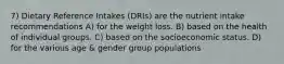 7) Dietary Reference Intakes (DRIs) are the nutrient intake recommendations A) for the weight loss. B) based on the health of individual groups. C) based on the socioeconomic status. D) for the various age & gender group populations