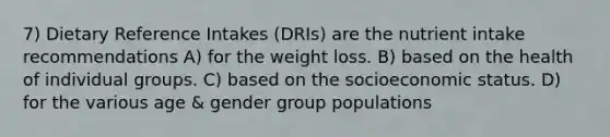 7) Dietary Reference Intakes (DRIs) are the nutrient intake recommendations A) for the weight loss. B) based on the health of individual groups. C) based on the socioeconomic status. D) for the various age & gender group populations