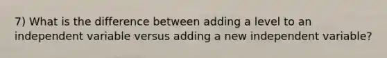 7) What is the difference between adding a level to an independent variable versus adding a new independent variable?