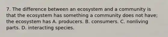 7. The difference between an ecosystem and a community is that the ecosystem has something a community does not have; the ecosystem has A. producers. B. consumers. C. nonliving parts. D. interacting species.