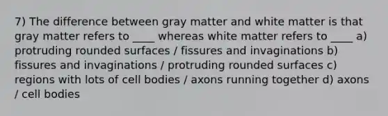 7) The difference between gray matter and white matter is that gray matter refers to ____ whereas white matter refers to ____ a) protruding rounded surfaces / fissures and invaginations b) fissures and invaginations / protruding rounded surfaces c) regions with lots of cell bodies / axons running together d) axons / cell bodies