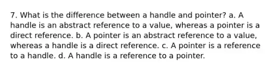 7. What is the difference between a handle and pointer? a. A handle is an abstract reference to a value, whereas a pointer is a direct reference. b. A pointer is an abstract reference to a value, whereas a handle is a direct reference. c. A pointer is a reference to a handle. d. A handle is a reference to a pointer.