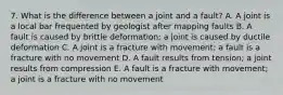 7. What is the difference between a joint and a fault? A. A joint is a local bar frequented by geologist after mapping faults B. A fault is caused by brittle deformation; a joint is caused by ductile deformation C. A joint is a fracture with movement; a fault is a fracture with no movement D. A fault results from tension; a joint results from compression E. A fault is a fracture with movement; a joint is a fracture with no movement