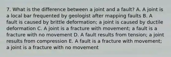 7. What is the difference between a joint and a fault? A. A joint is a local bar frequented by geologist after mapping faults B. A fault is caused by brittle deformation; a joint is caused by ductile deformation C. A joint is a fracture with movement; a fault is a fracture with no movement D. A fault results from tension; a joint results from compression E. A fault is a fracture with movement; a joint is a fracture with no movement