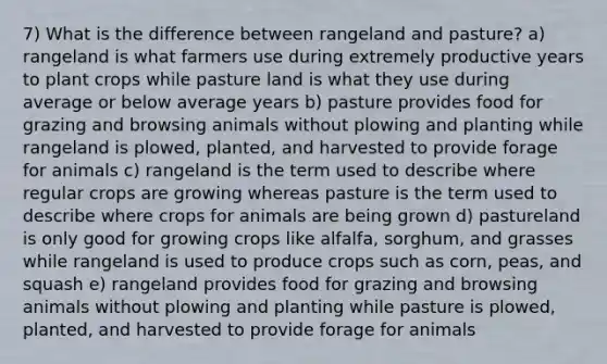 7) What is the difference between rangeland and pasture? a) rangeland is what farmers use during extremely productive years to plant crops while pasture land is what they use during average or below average years b) pasture provides food for grazing and browsing animals without plowing and planting while rangeland is plowed, planted, and harvested to provide forage for animals c) rangeland is the term used to describe where regular crops are growing whereas pasture is the term used to describe where crops for animals are being grown d) pastureland is only good for growing crops like alfalfa, sorghum, and grasses while rangeland is used to produce crops such as corn, peas, and squash e) rangeland provides food for grazing and browsing animals without plowing and planting while pasture is plowed, planted, and harvested to provide forage for animals