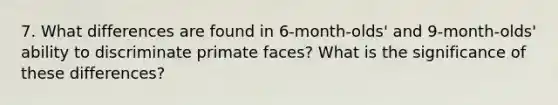 7. What differences are found in 6-month-olds' and 9-month-olds' ability to discriminate primate faces? What is the significance of these differences?