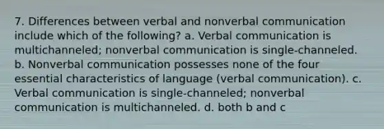 7. Differences between verbal and nonverbal communication include which of the following? a. Verbal communication is multichanneled; nonverbal communication is single-channeled. b. Nonverbal communication possesses none of the four essential characteristics of language (verbal communication). c. Verbal communication is single-channeled; nonverbal communication is multichanneled. d. both b and c