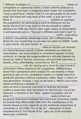 7 different strategies 1) ______________ _______________ - makes no competitive or superiority claims, is best used for products or brands that dominate a category/market leader. Ex) Campbell's "soup is good food" realizes that if it can get people to eat more soup, the brand will reap most of the sales. a. Just put it out there 2) ________________ _______________ - predicts or upstages the competition by advertising a point of difference for the brand. Be the first to lay claim to the key benefit or salient attribute Ex) POM was first to claim super power of antioxidants in pomegranate juice a. "hey we're different and here's how" 3) ______________ _______________ ________________ (USP) - used when a distinct <a href='https://www.questionai.com/knowledge/kv3IPSqf81-competitive-advantage' class='anchor-knowledge'>competitive advantage</a> exists, like a differentiating factor for your brand that no one else can claim Ex) M&Ms "melts in your mouth, not your hands" 4) ________________ ________________ ________________ - relies on factors not inherent to a brand because specific product attributes are relatively meaningless. Use psychological or emotional appeals to build, reinforce, or change the target audience's attitude towards the brand ex) used in fashion, accessory, and perfume industries a. Quality, price, affordability, convenience, ROI 5) ________________ ________________ - calls for carving out a niche for your brand in consumers' minds relative to the competition. Differentiates brand from competition and is helpful for new brands or those wishing to gain on the competitive leaders in market share Ex) Starbucks positions itself as a premium coffee. Pepsi = choice of new generation. Subway = way to eat fresh a. What's your niche, where positioning campaign 6) ________________ ________________ - relies on fond or positive memories or feelings the target audience associates with the brand. Ex) McCormick, Coca-Cola, Hallmark a. Emotion b. Ex) Toms - appeal to peoples care for other 7) ________________ _______________ - seeks to form an emotional attachment between the brand and consumers. Useful for brands that differentiate little from the marketplace or for brands whose success depends on the emotional attachment of consumers a. Ex) FUBU "For Us By Us" - expression of black empowerment b. Ex) Fischer Price - gets you to be nostalgia about your childhood