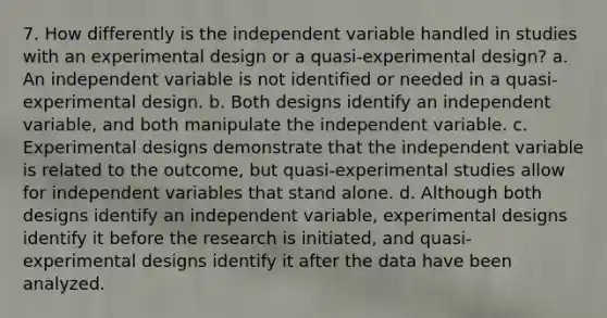 7. How differently is the independent variable handled in studies with an experimental design or a quasi-experimental design? a. An independent variable is not identified or needed in a quasi-experimental design. b. Both designs identify an independent variable, and both manipulate the independent variable. c. Experimental designs demonstrate that the independent variable is related to the outcome, but quasi-experimental studies allow for independent variables that stand alone. d. Although both designs identify an independent variable, experimental designs identify it before the research is initiated, and quasi-experimental designs identify it after the data have been analyzed.