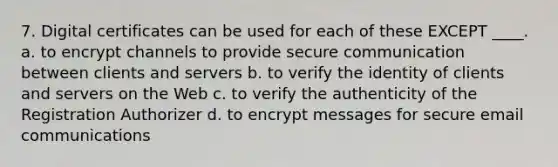 7. Digital certificates can be used for each of these EXCEPT ____. a. to encrypt channels to provide secure communication between clients and servers b. to verify the identity of clients and servers on the Web c. to verify the authenticity of the Registration Authorizer d. to encrypt messages for secure email communications