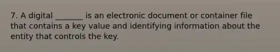 7. A digital _______ is an electronic document or container file that contains a key value and identifying information about the entity that controls the key.