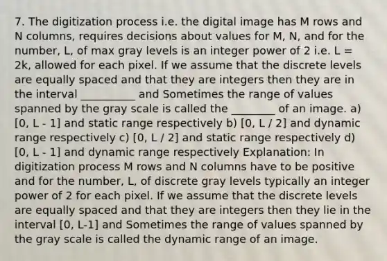 7. The digitization process i.e. the digital image has M rows and N columns, requires decisions about values for M, N, and for the number, L, of max gray levels is an integer power of 2 i.e. L = 2k, allowed for each pixel. If we assume that the discrete levels are equally spaced and that they are integers then they are in the interval __________ and Sometimes the range of values spanned by the gray scale is called the ________ of an image. a) [0, L - 1] and static range respectively b) [0, L / 2] and dynamic range respectively c) [0, L / 2] and static range respectively d) [0, L - 1] and dynamic range respectively Explanation: In digitization process M rows and N columns have to be positive and for the number, L, of discrete gray levels typically an integer power of 2 for each pixel. If we assume that the discrete levels are equally spaced and that they are integers then they lie in the interval [0, L-1] and Sometimes the range of values spanned by the gray scale is called the dynamic range of an image.