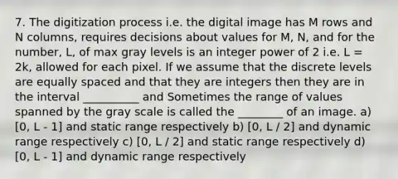 7. The digitization process i.e. the digital image has M rows and N columns, requires decisions about values for M, N, and for the number, L, of max gray levels is an integer power of 2 i.e. L = 2k, allowed for each pixel. If we assume that the discrete levels are equally spaced and that they are integers then they are in the interval __________ and Sometimes the range of values spanned by the gray scale is called the ________ of an image. a) [0, L - 1] and static range respectively b) [0, L / 2] and dynamic range respectively c) [0, L / 2] and static range respectively d) [0, L - 1] and dynamic range respectively