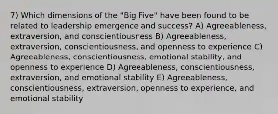 7) Which dimensions of the "Big Five" have been found to be related to leadership emergence and success? A) Agreeableness, extraversion, and conscientiousness B) Agreeableness, extraversion, conscientiousness, and openness to experience C) Agreeableness, conscientiousness, emotional stability, and openness to experience D) Agreeableness, conscientiousness, extraversion, and emotional stability E) Agreeableness, conscientiousness, extraversion, openness to experience, and emotional stability