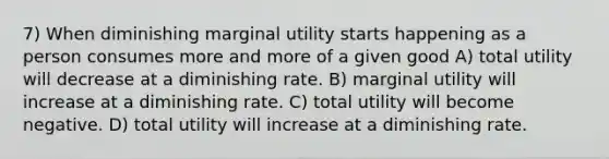 7) When diminishing marginal utility starts happening as a person consumes more and more of a given good A) total utility will decrease at a diminishing rate. B) marginal utility will increase at a diminishing rate. C) total utility will become negative. D) total utility will increase at a diminishing rate.