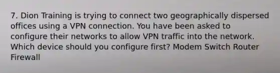 7. Dion Training is trying to connect two geographically dispersed offices using a VPN connection. You have been asked to configure their networks to allow VPN traffic into the network. Which device should you configure first? Modem Switch Router Firewall