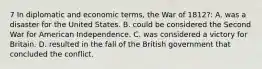 7 In diplomatic and economic terms, the War of 1812?: A. was a disaster for the United States. B. could be considered the Second War for American Independence. C. was considered a victory for Britain. D. resulted in the fall of the British government that concluded the conflict.