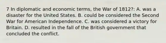 7 In diplomatic and economic terms, the War of 1812?: A. was a disaster for the United States. B. could be considered the Second War for American Independence. C. was considered a victory for Britain. D. resulted in the fall of the British government that concluded the conflict.