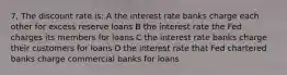 7, The discount rate is: A the interest rate banks charge each other for excess reserve loans B the interest rate the Fed charges its members for loans C the interest rate banks charge their customers for loans D the interest rate that Fed chartered banks charge commercial banks for loans