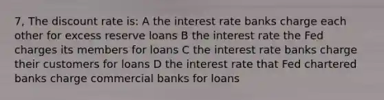 7, The discount rate is: A the interest rate banks charge each other for excess reserve loans B the interest rate the Fed charges its members for loans C the interest rate banks charge their customers for loans D the interest rate that Fed chartered banks charge commercial banks for loans