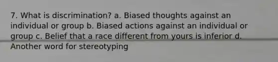 7. What is discrimination? a. Biased thoughts against an individual or group b. Biased actions against an individual or group c. Belief that a race different from yours is inferior d. Another word for stereotyping