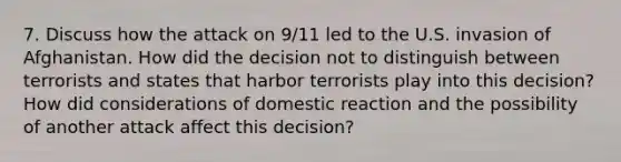 7. Discuss how the attack on 9/11 led to the U.S. invasion of Afghanistan. How did the decision not to distinguish between terrorists and states that harbor terrorists play into this decision? How did considerations of domestic reaction and the possibility of another attack affect this decision?