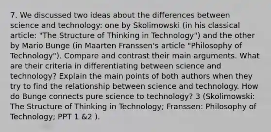 7. We discussed two ideas about the differences between science and technology: one by Skolimowski (in his classical article: "The Structure of Thinking in Technology") and the other by Mario Bunge (in Maarten Franssen's article "Philosophy of Technology"). Compare and contrast their main arguments. What are their criteria in differentiating between science and technology? Explain the main points of both authors when they try to find the relationship between science and technology. How do Bunge connects pure science to technology? 3 (Skolimowski: The Structure of Thinking in Technology; Franssen: Philosophy of Technology; PPT 1 &2 ).