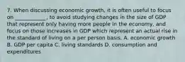 7. When discussing economic growth, it is often useful to focus on ____________, to avoid studying changes in the size of GDP that represent only having more people in the economy, and focus on those increases in GDP which represent an actual rise in the standard of living on a per person basis. A. economic growth B. GDP per capita C. living standards D. consumption and expenditures