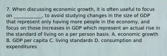 7. When discussing economic growth, it is often useful to focus on ____________, to avoid studying changes in the size of GDP that represent only having more people in the economy, and focus on those increases in GDP which represent an actual rise in the standard of living on a per person basis. A. economic growth B. GDP per capita C. living standards D. consumption and expenditures