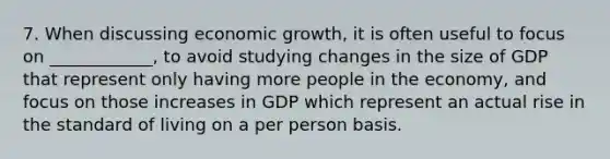 7. When discussing economic growth, it is often useful to focus on ____________, to avoid studying changes in the size of GDP that represent only having more people in the economy, and focus on those increases in GDP which represent an actual rise in the standard of living on a per person basis.