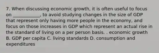 7. When discussing economic growth, it is often useful to focus on ____________, to avoid studying changes in the size of GDP that represent only having more people in the economy, and focus on those increases in GDP which represent an actual rise in the standard of living on a per person basis. . economic growth B. GDP per capita C. living standards D. consumption and expenditures