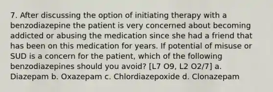 7. After discussing the option of initiating therapy with a benzodiazepine the patient is very concerned about becoming addicted or abusing the medication since she had a friend that has been on this medication for years. If potential of misuse or SUD is a concern for the patient, which of the following benzodiazepines should you avoid? [L7 O9, L2 O2/7] a. Diazepam b. Oxazepam c. Chlordiazepoxide d. Clonazepam