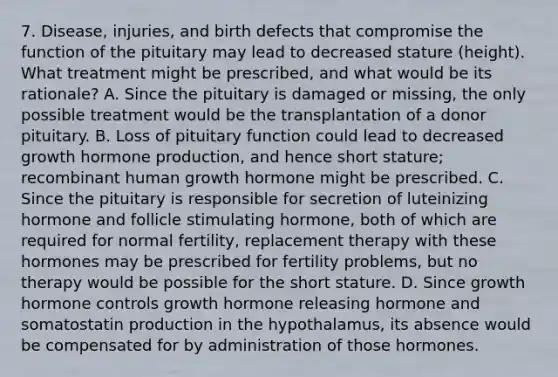 7. Disease, injuries, and birth defects that compromise the function of the pituitary may lead to decreased stature (height). What treatment might be prescribed, and what would be its rationale? A. Since the pituitary is damaged or missing, the only possible treatment would be the transplantation of a donor pituitary. B. Loss of pituitary function could lead to decreased growth hormone production, and hence short stature; recombinant human growth hormone might be prescribed. C. Since the pituitary is responsible for secretion of luteinizing hormone and follicle stimulating hormone, both of which are required for normal fertility, replacement therapy with these hormones may be prescribed for fertility problems, but no therapy would be possible for the short stature. D. Since growth hormone controls growth hormone releasing hormone and somatostatin production in the hypothalamus, its absence would be compensated for by administration of those hormones.