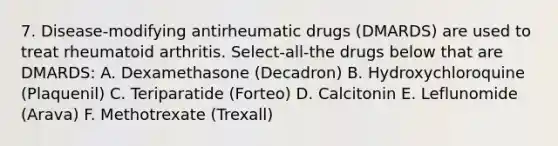 7. Disease-modifying antirheumatic drugs (DMARDS) are used to treat rheumatoid arthritis. Select-all-the drugs below that are DMARDS: A. Dexamethasone (Decadron) B. Hydroxychloroquine (Plaquenil) C. Teriparatide (Forteo) D. Calcitonin E. Leflunomide (Arava) F. Methotrexate (Trexall)