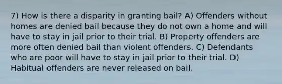 7) How is there a disparity in granting bail? A) Offenders without homes are denied bail because they do not own a home and will have to stay in jail prior to their trial. B) Property offenders are more often denied bail than violent offenders. C) Defendants who are poor will have to stay in jail prior to their trial. D) Habitual offenders are never released on bail.